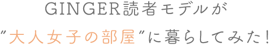 GINGER読者モデルが”大人女子の部屋”に暮らしてみた!