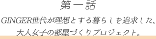 第一話 GINGER世代が理想とする暮らしを追求した、
大人女子の部屋づくりプロジェクト。