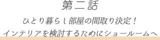 第二話 ひとり暮らし部屋の間取り決定!
インテリアを検討するためにショールームへ