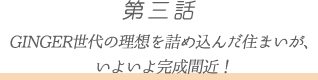 第三話 GINGER世代の理想を詰め込んだ住まいが、
いよいよ完成間近!