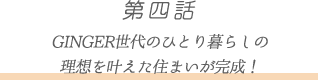第四話 GINGE R世代のひとり暮らしの
理想を叶えた住まいが完成!